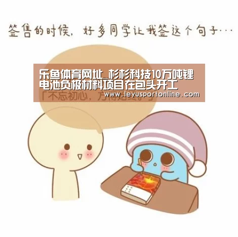 乐鱼体育网址_杉杉科技10万吨锂电池负极材料项目在包头开工(图1) 乐鱼体育网址